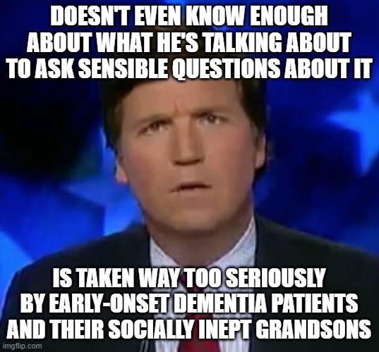 It's A Shame That These Lonely, Gullible People Are Fed Toxic Nonsense That Only Drives Them To Push Others Further Away | DOESN'T EVEN KNOW ENOUGH ABOUT WHAT HE'S TALKING ABOUT TO ASK SENSIBLE QUESTIONS ABOUT IT; IS TAKEN WAY TOO SERIOUSLY BY EARLY-ONSET DEMENTIA PATIENTS AND THEIR SOCIALLY INEPT GRANDSONS | image tagged in confused tucker carlson,tucker carlson,fake news,outrage,toxic,stupidity | made w/ Imgflip meme maker