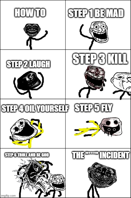 idk | STEP 1 BE MAD; HOW TO; STEP 3 KILL; STEP 2 LAUGH; STEP 4 OIL YOURSELF; STEP 5 FLY; STEP 6 TROLL AND BE GOD; THE "***" INCIDENT | image tagged in eight panel rage comic maker,trollge,funny,memes | made w/ Imgflip meme maker
