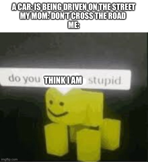 do you are have stupid |  A CAR: IS BEING DRIVEN ON THE STREET
MY MOM: DON’T CROSS THE ROAD 
ME:; THINK I AM | image tagged in do you are have stupid,memes,funny,bendy | made w/ Imgflip meme maker