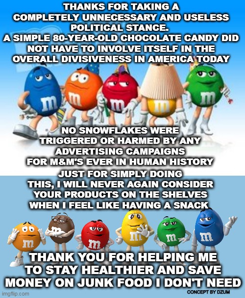 M&Ms Finally Jumped The Shark | THANKS FOR TAKING A COMPLETELY UNNECESSARY AND USELESS POLITICAL STANCE. 
A SIMPLE 80-YEAR-OLD CHOCOLATE CANDY DID NOT HAVE TO INVOLVE ITSELF IN THE OVERALL DIVISIVENESS IN AMERICA TODAY; NO SNOWFLAKES WERE TRIGGERED OR HARMED BY ANY ADVERTISING CAMPAIGNS FOR M&M'S EVER IN HUMAN HISTORY; JUST FOR SIMPLY DOING THIS, I WILL NEVER AGAIN CONSIDER YOUR PRODUCTS ON THE SHELVES WHEN I FEEL LIKE HAVING A SNACK; THANK YOU FOR HELPING ME TO STAY HEALTHIER AND SAVE MONEY ON JUNK FOOD I DON'T NEED; CONCEPT BY DZUM | image tagged in m and m candy,wokeness,political correctness,virtue signalling | made w/ Imgflip meme maker