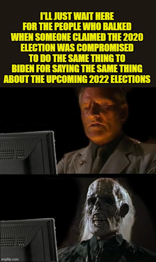Biden says the 2022 elections will be invalid | I'LL JUST WAIT HERE FOR THE PEOPLE WHO BALKED WHEN SOMEONE CLAIMED THE 2020 ELECTION WAS COMPROMISED TO DO THE SAME THING TO BIDEN FOR SAYING THE SAME THING ABOUT THE UPCOMING 2022 ELECTIONS | image tagged in memes,i'll just wait here,political meme,joe biden,stupid liberals | made w/ Imgflip meme maker