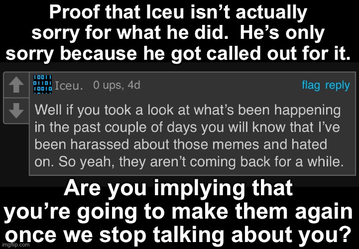 Have to use my alt because I might actually… you know what. | Proof that Iceu isn’t actually sorry for what he did.  He’s only sorry because he got called out for it. Are you implying that you’re going to make them again once we stop talking about you? | made w/ Imgflip meme maker