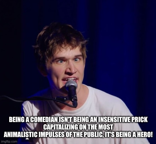 e | BEING A COMEDIAN ISN'T BEING AN INSENSITIVE PRICK
CAPITALIZING ON THE MOST ANIMALISTIC IMPULSES OF THE PUBLIC, IT'S BEING A HERO! | image tagged in bo burnham the hero | made w/ Imgflip meme maker