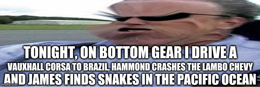 Bottom Gear Episode 12 | TONIGHT, ON BOTTOM GEAR I DRIVE A; VAUXHALL CORSA TO BRAZIL, HAMMOND CRASHES THE LAMBO CHEVY; AND JAMES FINDS SNAKES IN THE PACIFIC OCEAN | image tagged in bottom gear | made w/ Imgflip meme maker