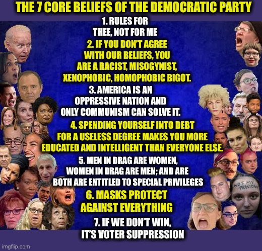 Democrats | THE 7 CORE BELIEFS OF THE DEMOCRATIC PARTY; 1. RULES FOR THEE, NOT FOR ME; 2. IF YOU DON’T AGREE WITH OUR BELIEFS, YOU ARE A RACIST, MISOGYNIST, XENOPHOBIC, HOMOPHOBIC BIGOT. 3. AMERICA IS AN OPPRESSIVE NATION AND ONLY COMMUNISM CAN SOLVE IT. 4. SPENDING YOURSELF INTO DEBT FOR A USELESS DEGREE MAKES YOU MORE EDUCATED AND INTELLIGENT THAN EVERYONE ELSE. 5. MEN IN DRAG ARE WOMEN, WOMEN IN DRAG ARE MEN; AND ARE  BOTH ARE ENTITLED TO SPECIAL PRIVILEGES; 6. MASKS PROTECT AGAINST EVERYTHING; 7. IF WE DON’T WIN, IT’S VOTER SUPPRESSION | image tagged in democrats,democratic party,liberal logic,liberal hypocrisy,memes | made w/ Imgflip meme maker