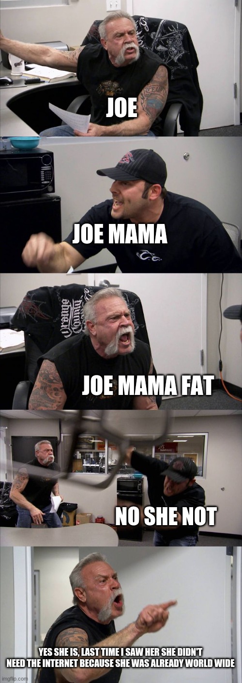 American Chopper Argument | JOE; JOE MAMA; JOE MAMA FAT; NO SHE NOT; YES SHE IS, LAST TIME I SAW HER SHE DIDN'T NEED THE INTERNET BECAUSE SHE WAS ALREADY WORLD WIDE | image tagged in memes,american chopper argument | made w/ Imgflip meme maker