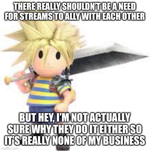 Tbh it really does nothing from what I’ve seen | THERE REALLY SHOULDN’T BE A NEED FOR STREAMS TO ALLY WITH EACH OTHER; BUT HEY, I’M NOT ACTUALLY SURE WHY THEY DO IT EITHER SO IT’S REALLY NONE OF MY BUSINESS | made w/ Imgflip meme maker