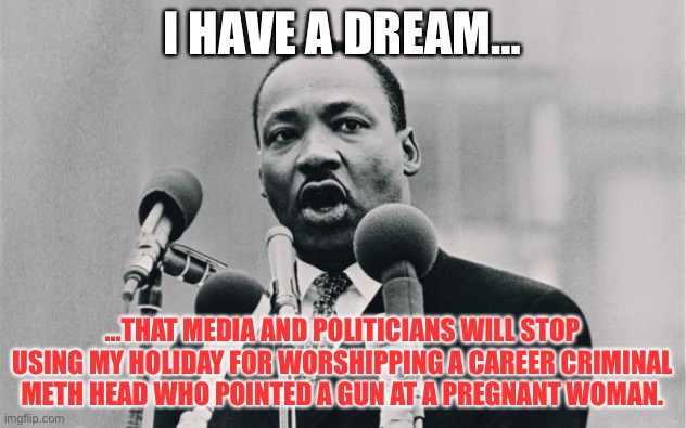 MLK Day got hijacked by media and politicians | I HAVE A DREAM…; …THAT MEDIA AND POLITICIANS WILL STOP USING MY HOLIDAY FOR WORSHIPPING A CAREER CRIMINAL METH HEAD WHO POINTED A GUN AT A PREGNANT WOMAN. | image tagged in mlk jr i have a dream,memes,martin luther king jr,george floyd,media,black lives matter | made w/ Imgflip meme maker