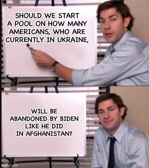 Start a pool? | SHOULD WE START A POOL ON HOW MANY AMERICANS, WHO ARE CURRENTLY IN UKRAINE, WILL BE ABANDONED BY BIDEN LIKE HE DID IN AFGHANISTAN? | image tagged in the office guy pointing to white board | made w/ Imgflip meme maker