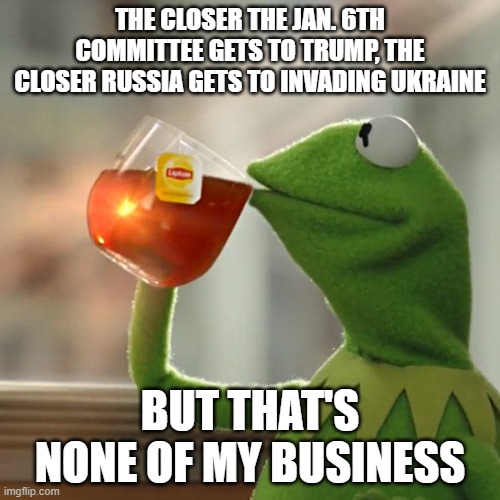 But That's None Of My Business Meme | THE CLOSER THE JAN. 6TH COMMITTEE GETS TO TRUMP, THE CLOSER RUSSIA GETS TO INVADING UKRAINE; BUT THAT'S NONE OF MY BUSINESS | image tagged in memes,but that's none of my business,kermit the frog | made w/ Imgflip meme maker