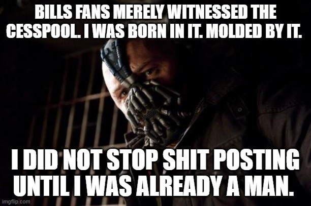 bane | BILLS FANS MERELY WITNESSED THE CESSPOOL. I WAS BORN IN IT. MOLDED BY IT. I DID NOT STOP SHIT POSTING UNTIL I WAS ALREADY A MAN. | image tagged in bane | made w/ Imgflip meme maker