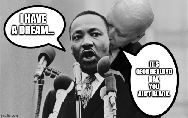 This is essentially what Joe Biden said on MLK Day | I HAVE A DREAM…; IT’S
GEORGE FLOYD
DAY.
YOU AIN’T BLACK. | image tagged in joe biden sniffing martin luther king,memes,racist,mlk,quotes,george floyd | made w/ Imgflip meme maker