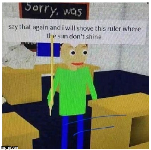 ah yes up ur @ss | image tagged in say that again i'll shove this ruler where the sun don't shine | made w/ Imgflip meme maker