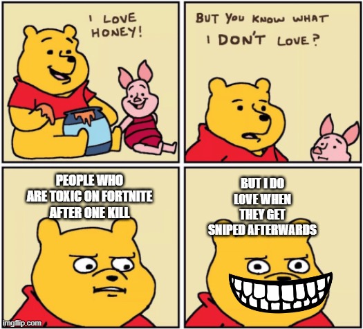 upset pooh | BUT I DO LOVE WHEN THEY GET SNIPED AFTERWARDS; PEOPLE WHO ARE TOXIC ON FORTNITE AFTER ONE KILL | image tagged in upset pooh | made w/ Imgflip meme maker