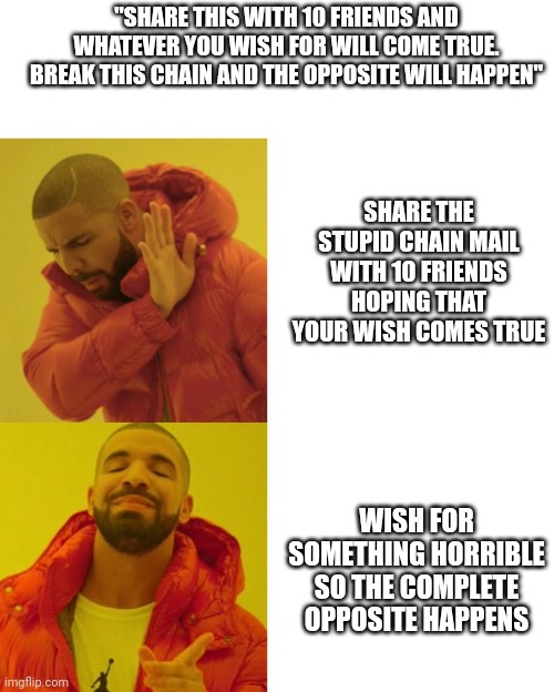 Drake Blank | "SHARE THIS WITH 10 FRIENDS AND WHATEVER YOU WISH FOR WILL COME TRUE. BREAK THIS CHAIN AND THE OPPOSITE WILL HAPPEN"; SHARE THE STUPID CHAIN MAIL WITH 10 FRIENDS HOPING THAT YOUR WISH COMES TRUE; WISH FOR SOMETHING HORRIBLE SO THE COMPLETE OPPOSITE HAPPENS | image tagged in drake blank | made w/ Imgflip meme maker
