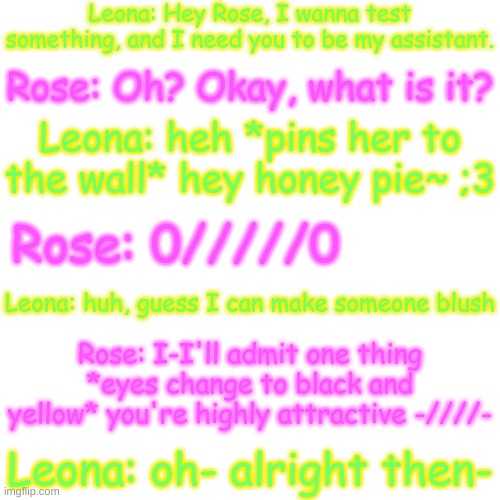 Azzia: ohok- | Leona: Hey Rose, I wanna test something, and I need you to be my assistant. Rose: Oh? Okay, what is it? Leona: heh *pins her to the wall* hey honey pie~ ;3; Rose: 0/////0; Leona: huh, guess I can make someone blush; Rose: I-I'll admit one thing *eyes change to black and yellow* you're highly attractive -////-; Leona: oh- alright then- | image tagged in blank transparent square | made w/ Imgflip meme maker