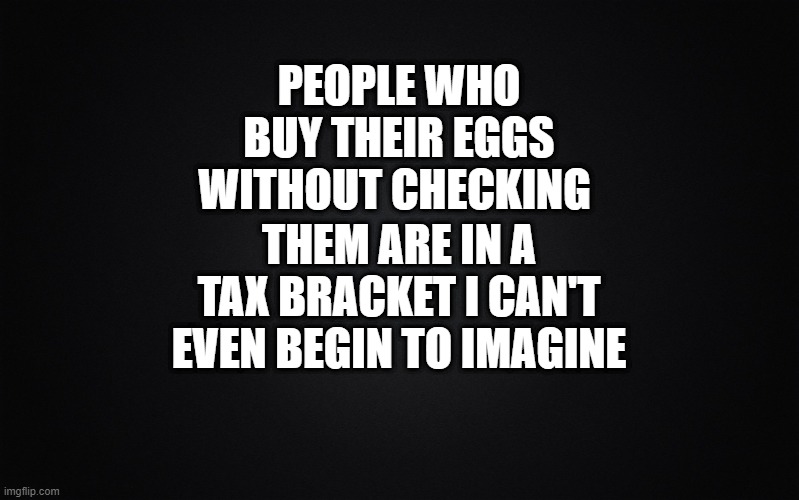 Eggs | PEOPLE WHO BUY THEIR EGGS WITHOUT CHECKING; THEM ARE IN A TAX BRACKET I CAN'T EVEN BEGIN TO IMAGINE | image tagged in solid black background,eggs | made w/ Imgflip meme maker