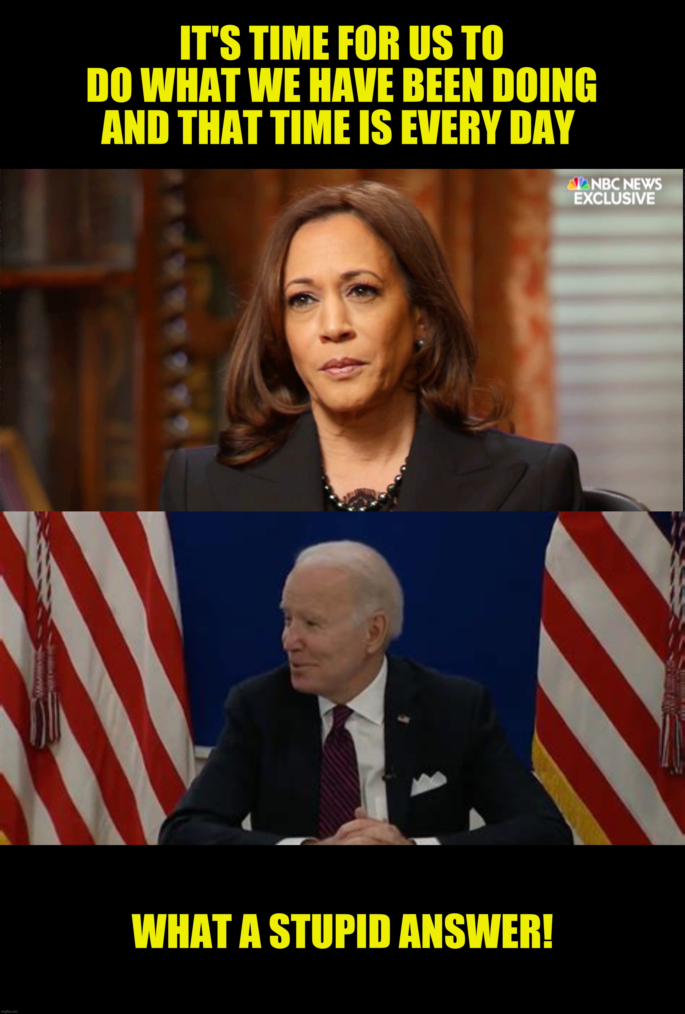 Joe and the hot mike | IT'S TIME FOR US TO DO WHAT WE HAVE BEEN DOING AND THAT TIME IS EVERY DAY; WHAT A STUPID ANSWER! | image tagged in kamala harris,joe biden,word salad,stupid question | made w/ Imgflip meme maker