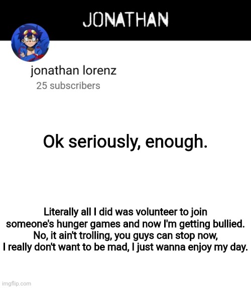 jonathan lorenz temp 4 | Ok seriously, enough. Literally all I did was volunteer to join someone's hunger games and now I'm getting bullied. No, it ain't trolling, you guys can stop now, I really don't want to be mad, I just wanna enjoy my day. | image tagged in jonathan lorenz temp 4 | made w/ Imgflip meme maker