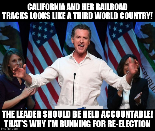 The state of California | CALIFORNIA AND HER RAILROAD TRACKS LOOKS LIKE A THIRD WORLD COUNTRY! THE LEADER SHOULD BE HELD ACCOUNTABLE!
THAT'S WHY I'M RUNNING FOR RE-ELECTION | image tagged in gavin newsom,democrats,california,liberals | made w/ Imgflip meme maker