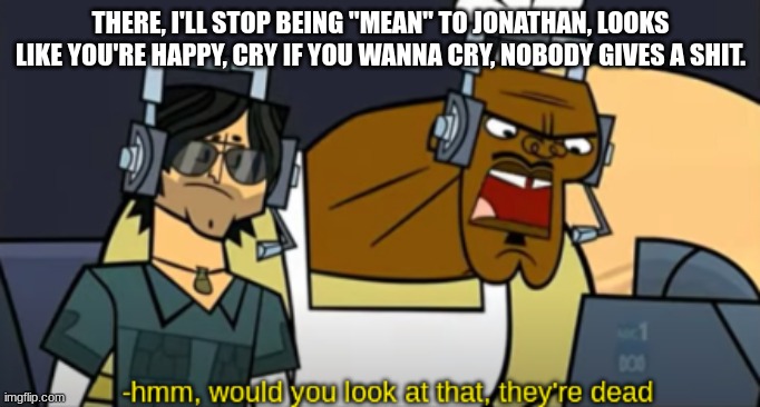 Hmm, Would You Look At That, They're Dead | THERE, I'LL STOP BEING "MEAN" TO JONATHAN, LOOKS LIKE YOU'RE HAPPY, CRY IF YOU WANNA CRY, NOBODY GIVES A SHIT. | image tagged in hmm would you look at that they're dead | made w/ Imgflip meme maker