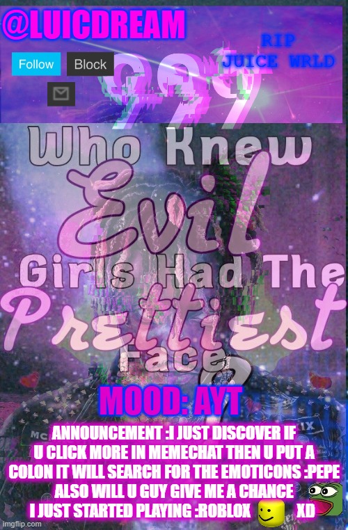3 | MOOD: AYT; ANNOUNCEMENT :I JUST DISCOVER IF U CLICK MORE IN MEMECHAT THEN U PUT A COLON IT WILL SEARCH FOR THE EMOTICONS :PEPE
ALSO WILL U GUY GIVE ME A CHANCE I JUST STARTED PLAYING :ROBLOX               XD | made w/ Imgflip meme maker