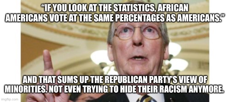 Mitch McConnell | “IF YOU LOOK AT THE STATISTICS, AFRICAN AMERICANS VOTE AT THE SAME PERCENTAGES AS AMERICANS.”; AND THAT SUMS UP THE REPUBLICAN PARTY’S VIEW OF MINORITIES. NOT EVEN TRYING TO HIDE THEIR RACISM ANYMORE. | image tagged in memes,mitch mcconnell | made w/ Imgflip meme maker