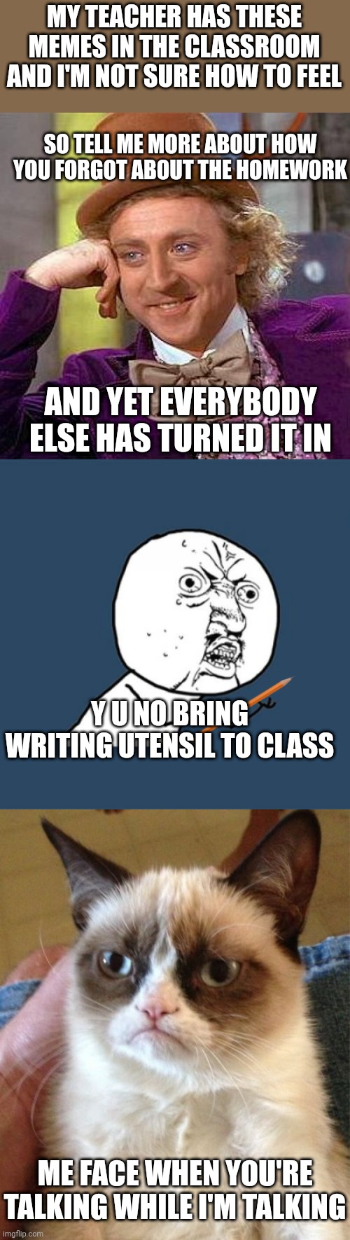 I have mixed emotions about this | MY TEACHER HAS THESE MEMES IN THE CLASSROOM AND I'M NOT SURE HOW TO FEEL; SO TELL ME MORE ABOUT HOW YOU FORGOT ABOUT THE HOMEWORK; AND YET EVERYBODY ELSE HAS TURNED IT IN; Y U NO BRING WRITING UTENSIL TO CLASS; ME FACE WHEN YOU'RE TALKING WHILE I'M TALKING | image tagged in memes,creepy condescending wonka,y u no,grumpy cat | made w/ Imgflip meme maker