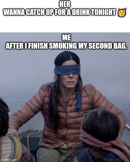 What do i do. | HER
WANNA CATCH UP FOR A DRINK TONIGHT 🥳; ME
AFTER I FINISH SMOKING MY SECOND BAG. | image tagged in memes,bird box | made w/ Imgflip meme maker