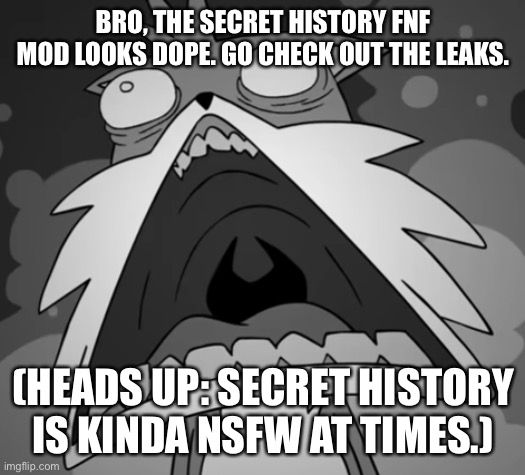 Schocked Secret Histories Tails | BRO, THE SECRET HISTORY FNF MOD LOOKS DOPE. GO CHECK OUT THE LEAKS. (HEADS UP: SECRET HISTORY IS KINDA NSFW AT TIMES.) | image tagged in schocked secret histories tails | made w/ Imgflip meme maker