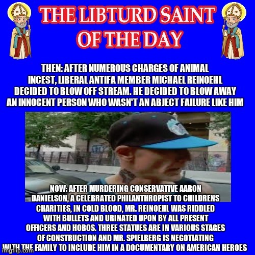 LIBTURD SAINT OF THE DAY - SCUMBAG ANTIFA DOMESTIC TERRORIST AND SUSPECTED WHITE SUPREMACIST - MURDER | NOW: AFTER MURDERING CONSERVATIVE AARON DANIELSON, A CELEBRATED PHILANTHROPIST TO CHILDRENS CHARITIES, IN COLD BLOOD, MR. REINOEHL WAS RIDDLED WITH BULLETS AND URINATED UPON BY ALL PRESENT OFFICERS AND HOBOS. THREE STATUES ARE IN VARIOUS STAGES OF CONSTRUCTION AND MR. SPIELBERG IS NEGOTIATING WITH THE FAMILY TO INCLUDE HIM IN A DOCUMENTARY ON AMERICAN HEROES | image tagged in lotd,libturd saint of the day,michael reinoehl | made w/ Imgflip meme maker