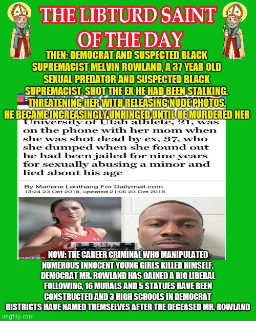 LIBTURD SAINT OF THE DAY - SUSPECTED BLACK SUPREMACIST DOMESTIC TERRORIST MELVIN ROWLAND - MURDER | THEN: DEMOCRAT AND SUSPECTED BLACK SUPREMACIST MELVIN ROWLAND, A 37 YEAR OLD SEXUAL PREDATOR AND SUSPECTED BLACK SUPREMACIST, SHOT THE EX HE HAD BEEN STALKING. THREATENING HER WITH RELEASING NUDE PHOTOS, HE BECAME INCREASINGLY UNHINGED UNTIL HE MURDERED HER; NOW: THE CAREER CRIMINAL WHO MANIPULATED NUMEROUS INNOCENT YOUNG GIRLS KILLED HIMSELF. DEMOCRAT MR. ROWLAND HAS GAINED A BIG LIBERAL FOLLOWING, 16 MURALS AND 5 STATUES HAVE BEEN CONSTRUCTED AND 3 HIGH SCHOOLS IN DEMOCRAT DISTRICTS HAVE NAMED THEMSELVES AFTER THE DECEASED MR. ROWLAND | image tagged in libturd saints green,lotd,libturd saint of the day,melvin rowland | made w/ Imgflip meme maker