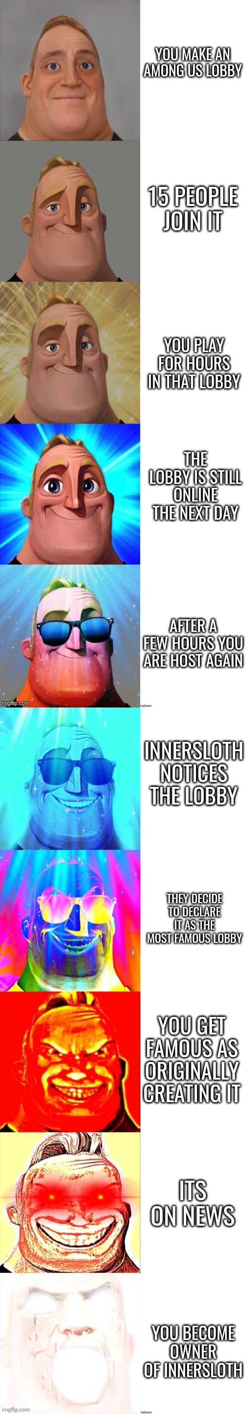 Not happening lol | YOU MAKE AN AMONG US LOBBY; 15 PEOPLE JOIN IT; YOU PLAY FOR HOURS IN THAT LOBBY; THE LOBBY IS STILL ONLINE THE NEXT DAY; AFTER A FEW HOURS YOU ARE HOST AGAIN; INNERSLOTH NOTICES THE LOBBY; THEY DECIDE TO DECLARE IT AS THE MOST FAMOUS LOBBY; YOU GET FAMOUS AS ORIGINALLY CREATING IT; ITS ON NEWS; YOU BECOME OWNER OF INNERSLOTH | image tagged in mr incredible becoming canny | made w/ Imgflip meme maker