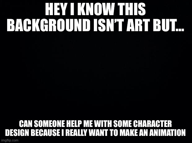 I want to make a short but high effort animation | HEY I KNOW THIS BACKGROUND ISN’T ART BUT…; CAN SOMEONE HELP ME WITH SOME CHARACTER DESIGN BECAUSE I REALLY WANT TO MAKE AN ANIMATION | image tagged in black background | made w/ Imgflip meme maker