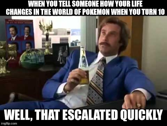 Well, that escalated quickly | WHEN YOU TELL SOMEONE HOW YOUR LIFE CHANGES IN THE WORLD OF POKEMON WHEN YOU TURN 10 | image tagged in well that escalated quickly | made w/ Imgflip meme maker