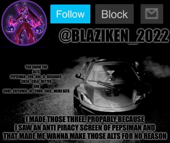 Blaziken_2022 announcement temp (Blaziken_650s temp remastered) | YOU KNOW THE ALTS PEPSIMAN_YOU_ARE_A_DISGRACE, COCA_COLA_BETTER AND COKE_EXPLODES_AT_YOUR_FACE_MEME ALTS; I MADE THOSE THREE. PROPABLY BECAUSE I SAW AN ANTI PIRACY SCREEN OF PEPSIMAN AND THAT MADE ME WANNA MAKE THOSE ALTS FOR NO REASON | image tagged in blaziken_2022 announcement temp blaziken_650s temp remastered | made w/ Imgflip meme maker
