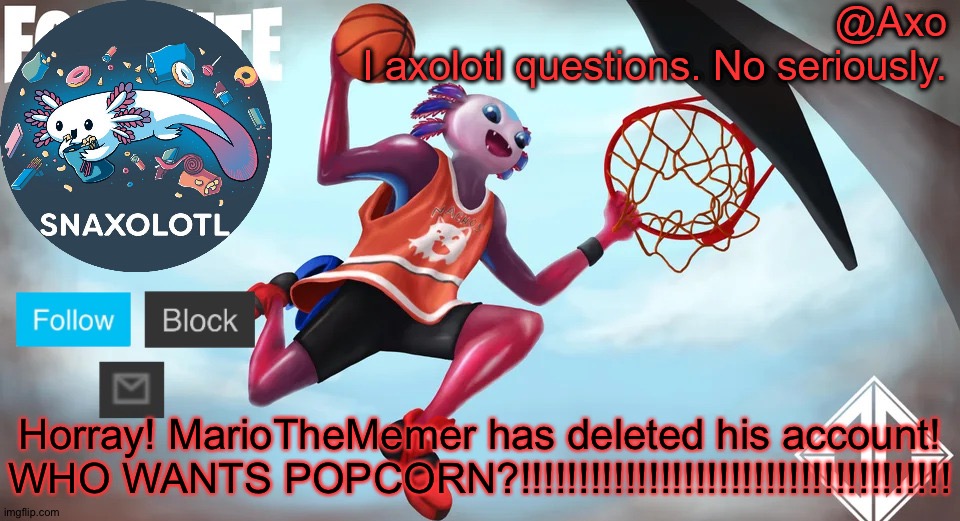 He also kept his alts but he doesn't use them much. | Horray! MarioTheMemer has deleted his account!
WHO WANTS POPCORN?!!!!!!!!!!!!!!!!!!!!!!!!!!!!!!!!!!!!! | image tagged in axo announcement template | made w/ Imgflip meme maker