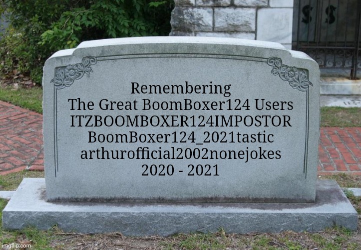 R. I. P. | Remembering
The Great BoomBoxer124 Users
ITZBOOMBOXER124IMPOSTOR
BoomBoxer124_2021tastic
arthurofficial2002nonejokes
2020 - 2021 | image tagged in gravestone,boomboxer124_2021tastic,arthurofficial2002nonejokes,itzboomboxer124impostor,imgflip users,funny | made w/ Imgflip meme maker