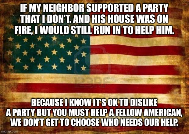 Old American Flag | IF MY NEIGHBOR SUPPORTED A PARTY THAT I DON’T. AND HIS HOUSE WAS ON FIRE, I WOULD STILL RUN IN TO HELP HIM. BECAUSE I KNOW IT’S OK TO DISLIKE A PARTY BUT YOU MUST HELP A FELLOW AMERICAN, WE DON’T GET TO CHOOSE WHO NEEDS OUR HELP. | image tagged in old american flag | made w/ Imgflip meme maker