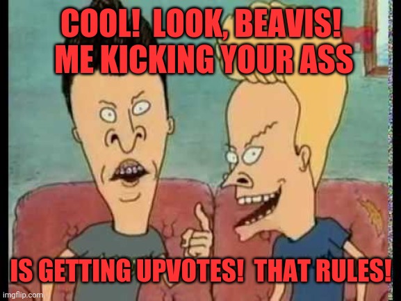 Beavis & Butt-Head he said | COOL!  LOOK, BEAVIS!  ME KICKING YOUR ASS IS GETTING UPVOTES!  THAT RULES! | image tagged in beavis butt-head he said | made w/ Imgflip meme maker