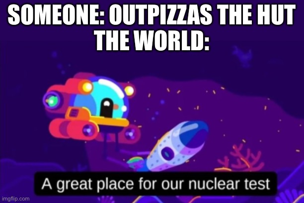 A great place for our nuclear test | SOMEONE: OUTPIZZAS THE HUT
THE WORLD: | image tagged in a great place for our nuclear test | made w/ Imgflip meme maker