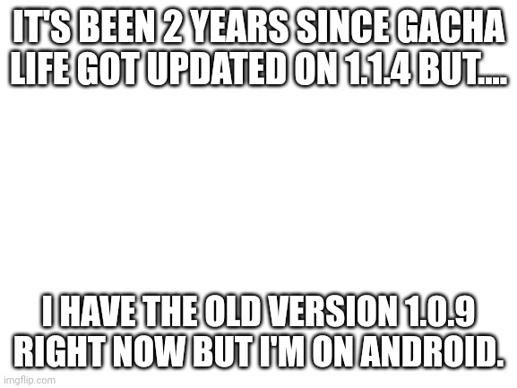 Gacha Life getting updated 2 years later | IT'S BEEN 2 YEARS SINCE GACHA LIFE GOT UPDATED ON 1.1.4 BUT.... I HAVE THE OLD VERSION 1.0.9 RIGHT NOW BUT I'M ON ANDROID. | image tagged in blank white template,gacha life,announcement,memes | made w/ Imgflip meme maker