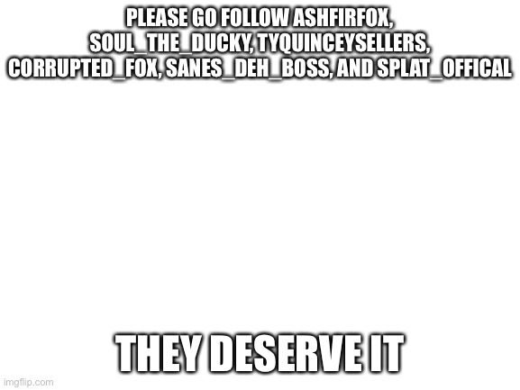 Please follow them! | PLEASE GO FOLLOW ASHFIRFOX, SOUL_THE_DUCKY, TYQUINCEYSELLERS, CORRUPTED_FOX, SANES_DEH_BOSS, AND SPLAT_OFFICAL; THEY DESERVE IT | image tagged in blank white template,follow | made w/ Imgflip meme maker