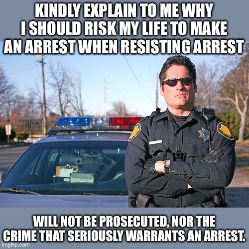 Law and disorder | KINDLY EXPLAIN TO ME WHY I SHOULD RISK MY LIFE TO MAKE AN ARREST WHEN RESISTING ARREST; WILL NOT BE PROSECUTED, NOR THE CRIME THAT SERIOUSLY WARRANTS AN ARREST. | image tagged in police | made w/ Imgflip meme maker