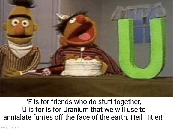 Uranium sounds fun | 'F is for friends who do stuff together, U is for is for Uranium that we will use to annialate furries off the face of the earth. Heil Hitler!" | image tagged in furries,anti furry,ernie and bert,bert and ernie,sesame street,dark humor | made w/ Imgflip meme maker