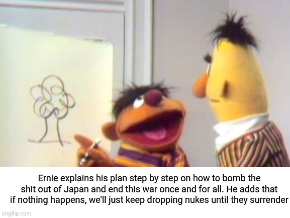 This meme was a blast to make | Ernie explains his plan step by step on how to bomb the shit out of Japan and end this war once and for all. He adds that if nothing happens, we'll just keep dropping nukes until they surrender | image tagged in japan,meanwhile in japan,atomic bomb,hiroshima,ernie and bert,sesame street | made w/ Imgflip meme maker