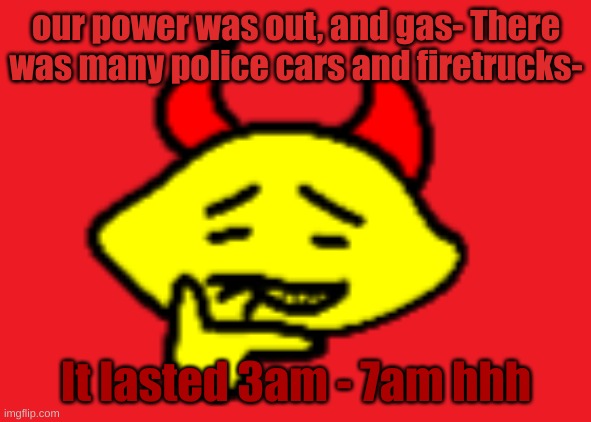 hehhe | our power was out, and gas- There was many police cars and firetrucks-; It lasted 3am - 7am hhh | image tagged in hehhe | made w/ Imgflip meme maker