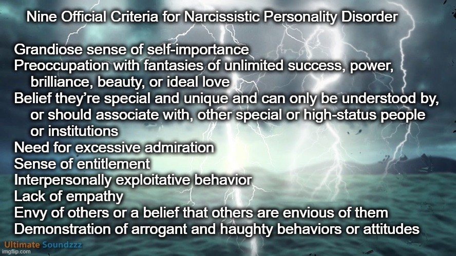 Nine Official Criteria for Narcissistic Personality Disorder | Nine Official Criteria for Narcissistic Personality Disorder  

   
   Grandiose sense of self-importance

   Preoccupation with fantasies of unlimited success, power,  
       brilliance, beauty, or ideal love

   Belief they’re special and unique and can only be understood by, 
       or should associate with, other special or high-status people 
       or institutions

   Need for excessive admiration

   Sense of entitlement

   Interpersonally exploitative behavior

   Lack of empathy

   Envy of others or a belief that others are envious of them

   Demonstration of arrogant and haughty behaviors or attitudes | image tagged in narcissist | made w/ Imgflip meme maker
