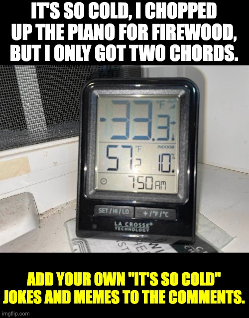 I actually recorded 42 below zero during last night where I live. | IT'S SO COLD, I CHOPPED UP THE PIANO FOR FIREWOOD, BUT I ONLY GOT TWO CHORDS. ADD YOUR OWN "IT'S SO COLD" JOKES AND MEMES TO THE COMMENTS. | image tagged in baby its cold outside | made w/ Imgflip meme maker
