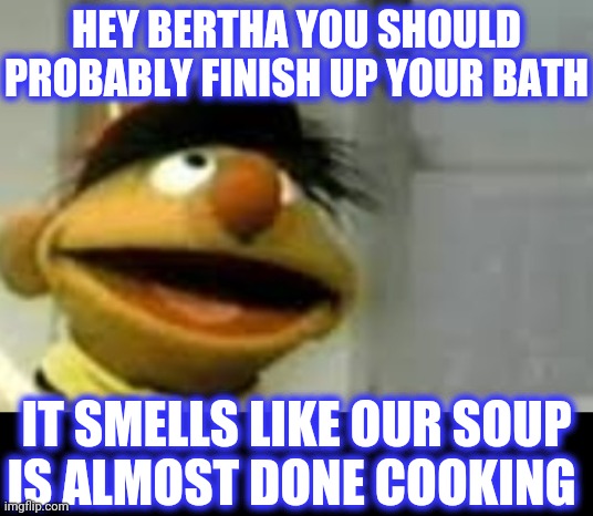 HEY BERTHA YOU SHOULD PROBABLY FINISH UP YOUR BATH IT SMELLS LIKE OUR SOUP
IS ALMOST DONE COOKING | made w/ Imgflip meme maker